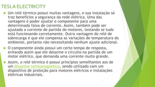 TESLA ELECTRICITY
 Um relé térmico possui muitas vantagens, e sua instalação só
traz benefícios a segurança da rede elétrica. Uma das
vantagens é poder ajustar o componente para uma
determinada faixa de corrente. Assim, também pode ser
ajustada a corrente de partida de motores, testando se tudo
está funcionando corretamente. Outra vantagem do relé de
sobrecarga é que ele compensa as variações de temperatura do
ambiente, portanto não necessitando nenhum ajuste adicional.
 O componente ainda possui um certo tempo de resposta,
evitando assim que ele desarme o circuito na partida de um
motor elétrico, que demanda uma corrente muito grande.
 Assim, o relé térmico é possui princípios semelhantes aos de
um disjuntor termomagnético, sendo utilizado com um
dispositivo de proteção para motores elétricos e instalações
elétricas industriais.
 