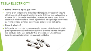 TESLA ELECTRICITY
 Fusível – O que é e para que serve
 fusível é um componente muito importante para proteger um circuito
elétrico ou eletrônico contra sobrecorrente de forma que o dispositivo se
rompe e deixa de conduzir quando a corrente ultrapassa o seu limite.
Saber usar e dimensionar o fusível é primordial para proteger os circuitos
da forma correta, evitando a queima de componentes mais caros.
 O que é o fusível?
 O fusível é um condutor com uma secção transversal de área calculada
para suportar um valor máximo de corrente e depois disso se romper e
não conduzir mais. Esse condutor fica protegido por uma carcaça
isolante, com dois terminais em suas extremidades.
 