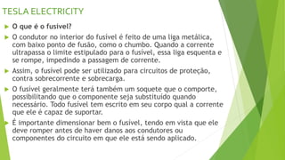 TESLA ELECTRICITY
 O que é o fusível?
 O condutor no interior do fusível é feito de uma liga metálica,
com baixo ponto de fusão, como o chumbo. Quando a corrente
ultrapassa o limite estipulado para o fusível, essa liga esquenta e
se rompe, impedindo a passagem de corrente.
 Assim, o fusível pode ser utilizado para circuitos de proteção,
contra sobrecorrente e sobrecarga.
 O fusível geralmente terá também um soquete que o comporte,
possibilitando que o componente seja substituído quando
necessário. Todo fusível tem escrito em seu corpo qual a corrente
que ele é capaz de suportar.
 É importante dimensionar bem o fusível, tendo em vista que ele
deve romper antes de haver danos aos condutores ou
componentes do circuito em que ele está sendo aplicado.
 