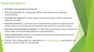 TESLA ELECTRICITY
 Principais características do fusível
 Além da velocidade de atuação dos fusíveis, eles possuem as seguintes
características:
 Corrente de ruptura: É o valor máximo de corrente que o fusível comportar
antes de se fundir;
 Corrente nominal: É a corrente que o componente é capaz de suportar sem se
romper. Essa é a corrente que normalmente está escrita no corpo do fusível;
 Corrente convencional de atuação: É o valor de corrente que causa a ruptura do
fusível após um determinado tempo em funcionamento;
 Curva característica: Mostra a corrente em função do tempo necessário para o
componente entrar em colapso.
 Fusíveis mais lentos podem ser aplicados em motores elétricos, que possuem um
pico de corrente maior em sua partida.
 
