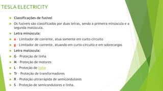 TESLA ELECTRICITY
 Classificações de fusível
 Os fusíveis são classificados por duas letras, sendo a primeira minúscula e a
segunda maiúscula.
 Letra minúscula:
 a – Limitador de corrente, atua somente em curto-circuito
 g – Limitador de corrente, atuando em curto-circuito e em sobrecargas
 Letra maiúscula:
 G – Proteção de linha
 M – Proteção de motores
 L – Proteção de linha
 Tr – Proteção de transformadores
 R – Proteção ultrarrápida de semicondutores
 S – Proteção de semicondutores e linha.
 
