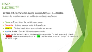 TESLA
ELECTRICITY
Os tipos de botoeira variam quanto as cores, formatos e aplicações.
As cores das botoeiras seguem um padrão, de acordo com sua função:
 Verde ou Preto – Ligar, dar partida ou arranque.
 Vermelho – Desligar, parar ou botão de Emergência.
 Amarelo – Eliminar condição perigosa ou iniciar um retorno.
 Azul ou Branco – Funções diferentes das anteriores
 Para a instalação das botoeiras, também existe um padrão: Em posição vertical, o botão
“Desliga” deve ficar em cima do botão “Liga“. Na horizontal, o botão “Desliga” fica a direita
do botão “Liga“.
 