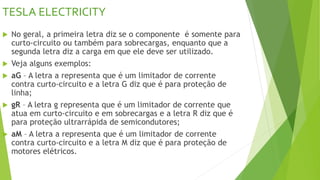 TESLA ELECTRICITY
 No geral, a primeira letra diz se o componente é somente para
curto-circuito ou também para sobrecargas, enquanto que a
segunda letra diz a carga em que ele deve ser utilizado.
 Veja alguns exemplos:
 aG – A letra a representa que é um limitador de corrente
contra curto-circuito e a letra G diz que é para proteção de
linha;
 gR – A letra g representa que é um limitador de corrente que
atua em curto-circuito e em sobrecargas e a letra R diz que é
para proteção ultrarrápida de semicondutores;
 aM – A letra a representa que é um limitador de corrente
contra curto-circuito e a letra M diz que é para proteção de
motores elétricos.
 