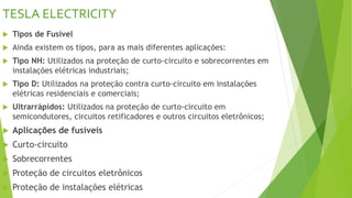 TESLA ELECTRICITY
 Tipos de Fusível
 Ainda existem os tipos, para as mais diferentes aplicações:
 Tipo NH: Utilizados na proteção de curto-circuito e sobrecorrentes em
instalações elétricas industriais;
 Tipo D: Utilizados na proteção contra curto-circuito em instalações
elétricas residenciais e comerciais;
 Ultrarrápidos: Utilizados na proteção de curto-circuito em
semicondutores, circuitos retificadores e outros circuitos eletrônicos;
 Aplicações de fusíveis
 Curto-circuito
 Sobrecorrentes
 Proteção de circuitos eletrônicos
 Proteção de instalações elétricas
 