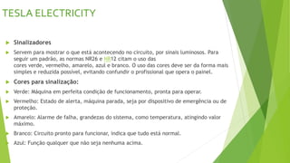 TESLA ELECTRICITY
 Sinalizadores
 Servem para mostrar o que está acontecendo no circuito, por sinais luminosos. Para
seguir um padrão, as normas NR26 e NR12 citam o uso das
cores verde, vermelho, amarelo, azul e branco. O uso das cores deve ser da forma mais
simples e reduzida possível, evitando confundir o profissional que opera o painel.
 Cores para sinalização:
 Verde: Máquina em perfeita condição de funcionamento, pronta para operar.
 Vermelho: Estado de alerta, máquina parada, seja por dispositivo de emergência ou de
proteção.
 Amarelo: Alarme de falha, grandezas do sistema, como temperatura, atingindo valor
máximo.
 Branco: Circuito pronto para funcionar, indica que tudo está normal.
 Azul: Função qualquer que não seja nenhuma acima.
 