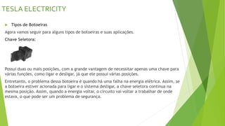 TESLA ELECTRICITY
 Tipos de Botoeiras
Agora vamos seguir para alguns tipos de botoeiras e suas aplicações.
Chave Seletora:
Possui duas ou mais posições, com a grande vantagem de necessitar apenas uma chave para
várias funções, como ligar e desligar, já que ele possui várias posições.
Entretanto, o problema dessa botoeira é quando há uma falha na energia elétrica. Assim, se
a botoeira estiver acionada para ligar e o sistema desligar, a chave seletora continua na
mesma posição. Assim, quando a energia voltar, o circuito vai voltar a trabalhar de onde
estava, o que pode ser um problema de segurança.
 