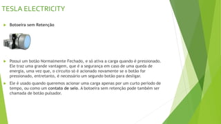 TESLA ELECTRICITY
 Botoeira sem Retenção
 Possui um botão Normalmente Fechado, e só ativa a carga quando é pressionado.
Ele traz uma grande vantagem, que é a segurança em caso de uma queda de
energia, uma vez que, o circuito só é acionado novamente se o botão for
pressionado, entretanto, é necessário um segundo botão para desligar.
 Ele é usado quando queremos acionar uma carga apenas por um curto período de
tempo, ou como um contato de selo. A botoeira sem retenção pode também ser
chamada de botão pulsador.
 