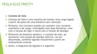 TESLA ELECTRICITY
 Contato de Selo
 Contato de Selo é uma maneira de manter uma carga ligada
a partir do pulso de uma botoeira sem retenção.
 Portanto, ele funciona usando um contator com contatos
auxiliares e de carga, interligado com duas botoeiras, uma
com a função de ligar e outra com a função de desligar.
 Diferente da botoeira seletora, o contato de selo, ao
acontecer uma queda de energia elétrica, vai ser
desarmado, somente ligando novamente a partir de
acionamento manual.
 Assim, o diagrama da ligação é o seguinte:
 