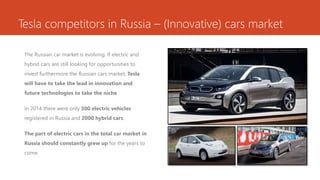 Tesla competitors in Russia – (Innovative) cars market
The Russian car market is evolving. If electric and
hybrid cars are still looking for opportunities to
invest furthermore the Russian cars market, Tesla
will have to take the lead in innovation and
future technologies to take the niche.
In 2014 there were only 300 electric vehicles
registered in Russia and 2000 hybrid cars.
The part of electric cars in the total car market in
Russia should constantly grew up for the years to
come.
 