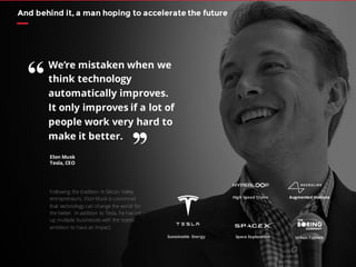 And behind it, a man hoping to accelerate the future
Following the tradition in Silicon Valley
entrepreneurs, Elon Musk is convinced
that technology can change the world for
the better. In addition to Tesla, he has set
up multiple businesses with the stated
ambition to have an impact:
Augmented Humans
Elon Musk
Tesla, CEO
We’re mistaken when we
think technology
automatically improves.
It only improves if a lot of
people work very hard to
make it better.
“
’’
 