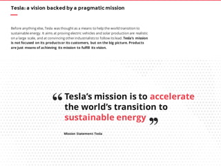 Tesla: a vision backed by a pragmatic mission
Before anything else, Tesla was thought as a means to help the world transition to
sustainable energy. It aims at proving electric vehicles and solar production are realistic
on a large scale, and at convincing otherindustrialists to follow its lead. Tesla’s mission
is not focused on its productsor its customers, but on the big picture. Products
are just means of achieving its mission to fulfill its vision.
Tesla’s mission is to accelerate
the world’s transition to
sustainable energy
Mission Statement: Tesla
“
’’
 
