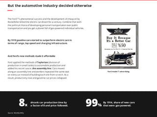 7
The Ford T’s phenomenal success and the development of cheap oil by
Rockefeller killed the electric car dream for a century. Combine that with
the political choiceof developing personal transportation over public
transportation and you get a planet full of gas-powered individual vehicles.
But the automotive industry decided otherwise
By 1910 gasoline cars started to outperform electric cars in
terms of range, top speed and charging infrastructure.
And Ford’s new methods made it affordable
Ford applied the methods of Taylorism (division of
production in small tasks) to automobile production and
added his secret sauce: the assembly line. Cars moved
along an assembly line and workers repeated the same task
on every car instead of building each one from scratch. As a
result, productivity rose and gasoline car prices collapsed.
shrank car production time by
a factor of 8 and price followed.
By 1914, share of new cars
that were gas powered.
Ford model T advertising
8x 99%
Source: WaitButWhy
 