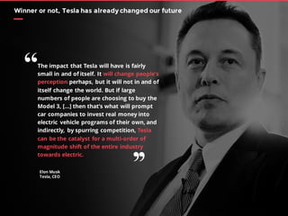 Elon Musk
Tesla, CEO
Winner or not, Tesla has already changed our future
The impact that Tesla will have is fairly
small in and of itself. It will change people’s
perception perhaps, but it will not in and of
itself change the world. But if large
numbers of people are choosing to buy the
Model 3, […] then that’s what will prompt
car companies to invest real money into
electric vehicle programs of their own, and
indirectly, by spurring competition, Tesla
can be the catalyst for a multi-order of
magnitude shift of the entire industry
towards electric.
“
’’
 