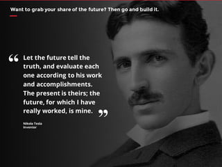 Nikola Tesla
Inventor
Let the future tell the
truth, and evaluate each
one according to his work
and accomplishments.
The present is theirs; the
future, for which I have
really worked, is mine.
Want to grab your share of the future? Then go and build it.
“
’’
 
