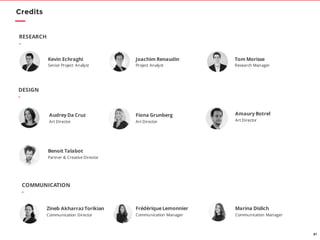 81
Amaury Botrel
Art Director
DESIGN
-
Kevin Echraghi
Senior Project Analyst
Tom Morisse
Research Manager
RESEARCH
-
Benoit Talabot
Partner & Creative Director
Joachim Renaudin
Project Analyst
Credits
Fiona Grunberg
Art Director
Audrey Da Cruz
Art Director
COMMUNICATION
-
Marina Dislich
Communication Manager
FrédériqueLemonnier
Communication Manager
Zineb AkharrazTorikian
Communication Director
 