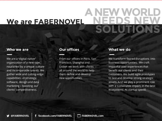 82
Who we are
We are a “digital native”
organization of a new type,
nourished by a unique culture
and incomparable talents. We
gather wide and cutting-edge
capabilities –in strategy,
software, design and data
marketing – boosting our
clients’ competitiveness.
Our offices
From our offices in Paris, San
Francisco, Shanghai and
Lisbon we work with clients
all around the world to help
them define and develop
new opportunities.
What we do
We transform feareddisruptions into
business opportunities. We craft
impactful user experiences that
benefit our clients and their
customers. We build agile prototypes
to test and develop strong strategic
assets. And we play a prominent role
with a sustainable impact, in the best
ecosystems. At startup speed.
@FABERNOVEL facebook.com/FABERNOVEL FABERNOVEL.com
We are FABERNOVEL
ANEW WORLD
NEEDS NEW
SOLUTIONS
 