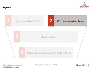 IBUS 705 Global Business Management
Tatiana Kostova
© Darla Moore School of Business
Parellada, Ramsay, Schinle, Schmidt & Shahib 94 October 2018
Agenda
1 Country analysis: China 2 Company overview: Tesla
3 Tesla in China
4 Challenges and solutions for Tesla in China
 