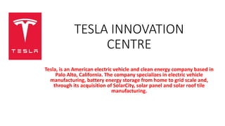 TESLA INNOVATION
CENTRE
Tesla, is an American electric vehicle and clean energy company based in
Palo Alto, California. The company specializes in electric vehicle
manufacturing, battery energy storage from home to grid scale and,
through its acquisition of SolarCity, solar panel and solar roof tile
manufacturing.
 