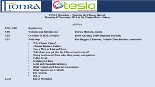 TESLA Workshop – ‘Entering the Chinese Market’ Thursday 4th December, 2014, in the Clayton Hotel, Galway 
AGENDA 
8.30 – 9.00 Registration 
9.00 Welcome and Introduction Patrick Mulhern, Líonra 
9.05 Overview of TESLA Project Barry Guckian, BMW Regional Assembly 
9.15 Workshop Ken Duggan, Chairman, Ireland-China Business Association 
• Why Choose China? 
• Chinese Business Culture 
• East v West or East and West 
• What have you got that the Chinese need or want? 
• Doing business in China takes time, money and patience 
• Coffee Break 
• Sourcing in China 
• Legal and Financial challenges 
• What Ireland and China have in common 
• What supports are available 
• The rewards 
• Q & A 
12.30 End of Workshop 
 