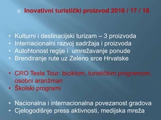  Inovativni turistički proizvod 2016 / 17 / 18
• Kulturni i destinacijski turizam – 3 proizvoda
• Internacionalni razvoj sadržaja i proizvoda
• Autohtonost regije i umrežavanje ponude
• Brendiranje rute uz Zeleno srce Hrvatske
• CRO Tesla Tour: biciklom, turističkim programom,
osobni aranžman
• Školski programi
• Nacionalna i internacionalna povezanost gradova
• Cjelogodišnje press aktivnosti, medijska mreža
 