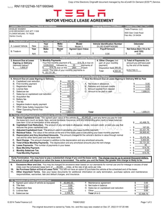 Serial:
© 2014 Tesla Finance LLC TX04012022 Page 1 of 3
MOTOR VEHICLE LEASE AGREEMENT
Lessee / Co-Lessee (“You”) Name and Address Garaging Address if Different Lessor (“We,” “us,” “our”)
1. Description of Leased Vehicle (“Vehicle”) and Trade-in (If applicable)
A. Leased Vehicle New
Year Make
Tesla
Model Vehicle Identification Number Odometer
B. Trade-in
Year Make Model Agreed Upon Value
$
Payoff Amount
$
Net Value (Item 7A or 6J
and 12G)
$
Federal Consumer Leasing Act Disclosures
2. Amount Due at Lease
Signing or Delivery
(itemized below)*
$
3. Monthly Payments
Your first monthly payment of $ is due on
, followed by payments of
$ due on the of each
month. The total of your monthly payments is
$ .
4. Other Charges (not
part of your monthly
payment)
Disposition fee$
Total $
5. Total of Payments (the
amount you will have paid
by the end of the lease)
$
*Itemization of Amount Due at Lease Signing or Delivery
6. Amount Due at Lease Signing or Delivery 7. How the Amount Due at Lease Signing or Delivery Will be Paid
A. Capitalized cost reduction $
B. First monthly payment $ A. Net trade-in allowance $
C. Registration fees $ B. Rebates and noncash credits $
D. License fees $ C. Amount applied from deposit $
E. Sales/use tax $ D. Amount to be paid in cash $
F. Sales tax on capitalized cost reduction $
G. Acquisition fee $
H. Battery fee $
I. Tire fee $
J. Negative trade-in equity payment $
K. Other: $
L. Other: $
Total $ Total $
8. Your Monthly Payment is Determined as Shown Below
A. Gross Capitalized Cost. The agreed upon value of the vehicle ($ ) and any items you pay for over
the lease term (such as taxes, fees, service contracts, insurance, and any outstanding prior credit or lease balance)
(see item 12 for an itemization of this amount). $
B. Capitalized Cost Reduction. The amount of any net trade-in allowance, rebate, noncash credit, or cash you pay that
reduces the gross capitalized cost. - $
C. Adjusted Capitalized Cost. The amount used in calculating your base monthly payment. = $
D. Residual Value. The value of the vehicle at the end of the lease used in calculating your base monthly payment. - $
E. Depreciation and Any Amortized Amounts. The amount charged for the vehicle's decline in value through normal
use and for other items paid over the lease term. = $
F. Rent Charge. The amount charged in addition to the depreciation and any amortized amounts. + $
G. Total of Base Monthly Payments. The depreciation and any amortized amounts plus the rent charge. = $
H. Lease Payments. The number of payments in your lease. ÷
I. Base Monthly Payment. = $
J. Monthly Sales/use Tax. + $
Total Monthly Payment. = $
Early Termination. You may have to pay a substantial charge if you end the lease early. The charge may be up to several thousand dollars.
The actual charge will depend on when the lease is terminated. The earlier you end the lease, the greater this charge is likely to be.
9. Excessive Wear and Use. You may be charged for excessive wear based on our standards for normal use and for mileage in excess of total
miles over the scheduled lease term of miles, at the rate of 25 cents per mile.
10. No Purchase Option at End of Lease Term. You will not have an option to purchase the vehicle at the scheduled end of the lease.
11. Other Important Terms. See your lease documents for additional information on early termination, purchase options and maintenance
responsibilities, warranties, late and default charges, and insurance.
12. Itemization of Gross Capitalized Cost
A. Agreed upon value of vehicle as equipped $ F. Maintenance agreement $ 0.00
B. Title fees $ 0.00 G. Net trade-in balance $
C. Registration fees $ 0.00 H. Sales tax on capitalized cost reduction $ 0.00
D. License fees $ 0.00 I. Other $ 0.00
E. Sales/use tax $ Total (A to I) $
Copy of
Original
Copy of the Electronic Original® document managed by the eCore® On Demand (EOD™) Service.
The original document is owned by Tesla, Inc. and this copy was created on Dec 27, 2022 01:57:20 AM.
KHALID SHAIKH
4100 BROADWAY AVE APT 11308
FLOWER MOUND, TX 75028
Denton County
Model 3
0.00
5YJ3E1EA8PF405380
N/A
N/A
N/A
0.00
15
0.00
2023
35
22,131.36
26th 395.00
395.00 23,718.11
0.00
1,806.51
0.00
0.00
0.00
0.00
0.00
695.00
0.00
0.00
14.50
0.00
State Safety Inspection Fee
43,331.76
167.00
167.00
26,855.40
5,654.84
16,476.36
22,131.20
0.00
614.76
30,000
1,806.51
1,806.51
1,806.51 614.76
614.76
614.76
614.76
Operating Permit Fee 79.75
2,558.76
0.00
40,940.00
40,940.00
43,498.76
43,498.76
235.50
12/26/2022
36
RN118122748-1671990946
Tesla Finance, LLC
3500 Deer Creek Road
Palo Alto, CA 94304
 