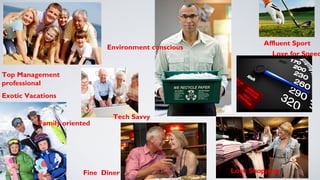 Top Management 
professional 
Exotic Vacations 
Family oriented 
Affluent Sport 
Love for Speed 
Love Shopping 
Environment conscious 
Tech Savvy 
Fine Diner 
 