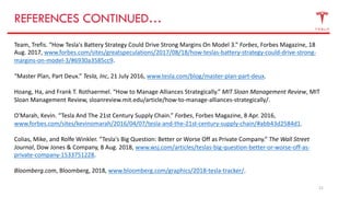 21
REFERENCES CONTINUED…
Team, Trefis. “How Tesla's Battery Strategy Could Drive Strong Margins On Model 3.” Forbes, Forbes Magazine, 18
Aug. 2017, www.forbes.com/sites/greatspeculations/2017/08/18/how-teslas-battery-strategy-could-drive-strong-
margins-on-model-3/#6930a3585cc9.
“Master Plan, Part Deux.” Tesla, Inc, 21 July 2016, www.tesla.com/blog/master-plan-part-deux.
Hoang, Ha, and Frank T. Rothaermel. “How to Manage Alliances Strategically.” MIT Sloan Management Review, MIT
Sloan Management Review, sloanreview.mit.edu/article/how-to-manage-alliances-strategically/.
O'Marah, Kevin. “Tesla And The 21st Century Supply Chain.” Forbes, Forbes Magazine, 8 Apr. 2016,
www.forbes.com/sites/kevinomarah/2016/04/07/tesla-and-the-21st-century-supply-chain/#abb43d2584d1.
Colias, Mike, and Rolfe Winkler. “Tesla's Big Question: Better or Worse Off as Private Company.” The Wall Street
Journal, Dow Jones & Company, 8 Aug. 2018, www.wsj.com/articles/teslas-big-question-better-or-worse-off-as-
private-company-1533751228.
Bloomberg.com, Bloomberg, 2018, www.bloomberg.com/graphics/2018-tesla-tracker/.
 