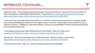22
REFERENCES CONTINUED…
DeCambre, Mark. “'The Corporate-Governance Disaster That Is Tesla Continues,' Says One of the Fiercest Critics of
Musk and Company.” MarketWatch, MarketWatch, 27 Aug. 2018, www.marketwatch.com/story/the-corporate-
governance-disaster-that-is-tesla-continues-says-one-of-teslas-fiercest-critics-2018-08-25.
Lucid is planning a new high-performance electric car. It said the investment from Saudi Arabia's sovereign wealth
fund announced Monday will allow it to finish engineering on its first car. “Saudi Arabia Invests $1 Billion in Lucid, a
Potential Tesla Rival.” CNNMoney, Cable News Network, money.cnn.com/2018/09/17/news/companies/saudi-arabia-
tesla-competitor/index.html.
“Tesla Model S Achieves Best Safety Rating of Any Car Ever Tested.” Tesla, Inc, 22 Apr. 2015,
www.tesla.com/blog/tesla-model-s-achieves-best-safety-rating-any-car-ever-tested.
Salzman, Avi. “Tesla's Key Advantages Over the Big Automakers.” Barron's, Barrons, 14 Aug. 2017,
www.barrons.com/articles/teslas-key-advantages-over-the-big-automakers-1502733760.
“Corporate Governance.” Tesla, Inc., ir.tesla.com/corporate-governance/highlights.
 