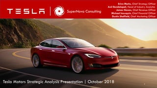 1
SuperNova Consulting
Erinn Marks, Chief Strategy Officer
Anil Bondalapati, Head of Industry Analytics
James Hawes, Chief Revenue Officer
Michael Irausquin, Chief Financial Officer
Dustin Sheffield, Chief Marketing Officer
Tesla Motors Strategic Analysis Presentation | October 2018
 