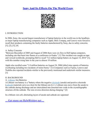 Sony And Its Effects On The World Essay
I. INTRODUCTION
In 2006, Sony; the second largest manufacturer of laptop batteries in the world was in the headlines
as major laptop manufacturing companies such as Apple, Dell, Compaq, and Lenovo were forced to
recall their products containing the faulty batteries manufactured by Sony, due to safety concerns.
[1], [2], [3], [4]
A. Saftey Concerns
"Between December of 2005 and August of 2006 there were six fires in Dell laptop computers,
including one that burst into flames at a conference in Osaka." [1] This incident was caught on tape
and viewed worldwide, prompting Dell to recall "4.2 million laptop batters on August 14, 2016" [1],
with this number rising later in the year to almost 10 million.
Apple also recalled some "1.8 million batteries on August 24, 2006 [after] nine reports of batteries
overheating including two incidents of minor burns." [1] Companies such as Fujitsu, Lenovo and
Toshiba also reported incidents similar to the previously mentioned and undertook similar measures.
[1]
II. BACKGROUND
A. Lithium–Ion Batteries
A Lithium–ion battery is a "battery where the negative electrode (anode) and positive electrode
(cathode) materials serve as a host for the lithium ion (Li+). Lithium ions move from the anode to
the cathode during discharge and are intercalated into (inserted into voids in the crystallographic
structure of) the cathode. The ions reverse direction during charging." [2]
In a lithium–ion cell, alternating layers of anode and cathode are separated
... Get more on HelpWriting.net ...
 