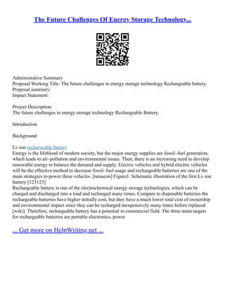The Future Challenges Of Energy Storage Technology...
Administrative Summary
Proposal Working Title: The future challenges in energy storage technology Rechargeable battery.
Proposal summary:
Impact Statement:
Project Description:
The future challenges in energy storage technology Rechargeable Battery.
Introduction
Background
Li–ion rechargeable battery
Energy is the lifeblood of modern society, but the major energy supplies are fossil–fuel generation,
which leads to air–pollution and environmental issues. Then, there is an increasing need to develop
renewable energy to balance the demand and supply. Electric vehicles and hybrid electric vehicles
will be the effective method to decrease fossil–fuel usage and rechargeable batteries are one of the
main strategies to power these vehicles. [tarascon] Figure1. Schematic illustration of the first Li–ion
battery [123123]
Rechargeable battery is one of the electrochemical energy storage technologies, which can be
charged and discharged into a load and recharged many times. Compare to disposable batteries the
rechargeable batteries have higher initially cost, but they have a much lower total cost of ownership
and environmental impact since they can be recharged inexpensively many times before replaced
[wiki]. Therefore, rechargeable battery has a potential in commercial field. The three main targets
for rechargeable batteries are portable electronics, power
... Get more on HelpWriting.net ...
 