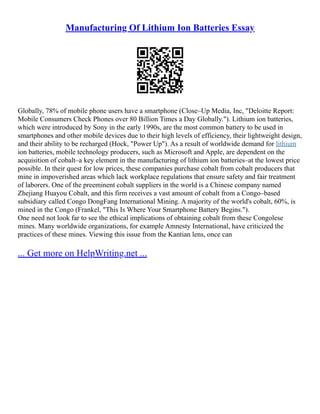 Manufacturing Of Lithium Ion Batteries Essay
Globally, 78% of mobile phone users have a smartphone (Close–Up Media, Inc, "Deloitte Report:
Mobile Consumers Check Phones over 80 Billion Times a Day Globally."). Lithium ion batteries,
which were introduced by Sony in the early 1990s, are the most common battery to be used in
smartphones and other mobile devices due to their high levels of efficiency, their lightweight design,
and their ability to be recharged (Hock, "Power Up"). As a result of worldwide demand for lithium
ion batteries, mobile technology producers, such as Microsoft and Apple, are dependent on the
acquisition of cobalt–a key element in the manufacturing of lithium ion batteries–at the lowest price
possible. In their quest for low prices, these companies purchase cobalt from cobalt producers that
mine in impoverished areas which lack workplace regulations that ensure safety and fair treatment
of laborers. One of the preeminent cobalt suppliers in the world is a Chinese company named
Zhejiang Huayou Cobalt, and this firm receives a vast amount of cobalt from a Congo–based
subsidiary called Congo DongFang International Mining. A majority of the world's cobalt, 60%, is
mined in the Congo (Frankel, "This Is Where Your Smartphone Battery Begins.").
One need not look far to see the ethical implications of obtaining cobalt from these Congolese
mines. Many worldwide organizations, for example Amnesty International, have criticized the
practices of these mines. Viewing this issue from the Kantian lens, once can
... Get more on HelpWriting.net ...
 