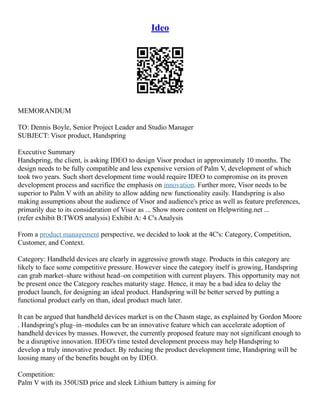 Ideo
MEMORANDUM
TO: Dennis Boyle, Senior Project Leader and Studio Manager
SUBJECT: Visor product, Handspring
Executive Summary
Handspring, the client, is asking IDEO to design Visor product in approximately 10 months. The
design needs to be fully compatible and less expensive version of Palm V, development of which
took two years. Such short development time would require IDEO to compromise on its proven
development process and sacrifice the emphasis on innovation. Further more, Visor needs to be
superior to Palm V with an ability to allow adding new functionality easily. Handspring is also
making assumptions about the audience of Visor and audience's price as well as feature preferences,
primarily due to its consideration of Visor as ... Show more content on Helpwriting.net ...
(refer exhibit B:TWOS analysis) Exhibit A: 4 C's Analysis
From a product management perspective, we decided to look at the 4C's: Category, Competition,
Customer, and Context.
Category: Handheld devices are clearly in aggressive growth stage. Products in this category are
likely to face some competitive pressure. However since the category itself is growing, Handspring
can grab market–share without head–on competition with current players. This opportunity may not
be present once the Category reaches maturity stage. Hence, it may be a bad idea to delay the
product launch, for designing an ideal product. Handspring will be better served by putting a
functional product early on than, ideal product much later.
It can be argued that handheld devices market is on the Chasm stage, as explained by Gordon Moore
. Handspring's plug–in–modules can be an innovative feature which can accelerate adoption of
handheld devices by masses. However, the currently proposed feature may not significant enough to
be a disruptive innovation. IDEO's time tested development process may help Handspring to
develop a truly innovative product. By reducing the product development time, Handspring will be
loosing many of the benefits bought on by IDEO.
Competition:
Palm V with its 350USD price and sleek Lithium battery is aiming for
 