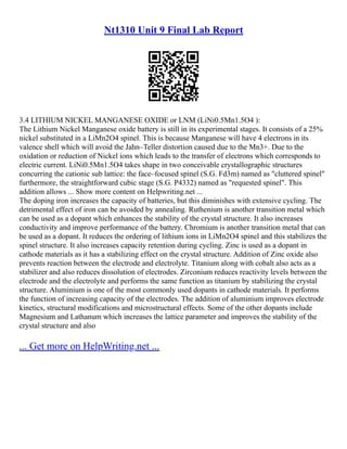 Nt1310 Unit 9 Final Lab Report
3.4 LITHIUM NICKEL MANGANESE OXIDE or LNM (LiNi0.5Mn1.5O4 ):
The Lithium Nickel Manganese oxide battery is still in its experimental stages. It consists of a 25%
nickel substituted in a LiMn2O4 spinel. This is because Manganese will have 4 electrons in its
valence shell which will avoid the Jahn–Teller distortion caused due to the Mn3+. Due to the
oxidation or reduction of Nickel ions which leads to the transfer of electrons which corresponds to
electric current. LiNi0.5Mn1.5O4 takes shape in two conceivable crystallographic structures
concurring the cationic sub lattice: the face–focused spinel (S.G. Fd3m) named as "cluttered spinel"
furthermore, the straightforward cubic stage (S.G. P4332) named as "requested spinel". This
addition allows ... Show more content on Helpwriting.net ...
The doping iron increases the capacity of batteries, but this diminishes with extensive cycling. The
detrimental effect of iron can be avoided by annealing. Ruthenium is another transition metal which
can be used as a dopant which enhances the stability of the crystal structure. It also increases
conductivity and improve performance of the battery. Chromium is another transition metal that can
be used as a dopant. It reduces the ordering of lithium ions in LiMn2O4 spinel and this stabilizes the
spinel structure. It also increases capacity retention during cycling. Zinc is used as a dopant in
cathode materials as it has a stabilizing effect on the crystal structure. Addition of Zinc oxide also
prevents reaction between the electrode and electrolyte. Titanium along with cobalt also acts as a
stabilizer and also reduces dissolution of electrodes. Zirconium reduces reactivity levels between the
electrode and the electrolyte and performs the same function as titanium by stabilizing the crystal
structure. Aluminium is one of the most commonly used dopants in cathode materials. It performs
the function of increasing capacity of the electrodes. The addition of aluminium improves electrode
kinetics, structural modifications and microstructural effects. Some of the other dopants include
Magnesium and Lathanum which increases the lattice parameter and improves the stability of the
crystal structure and also
... Get more on HelpWriting.net ...
 