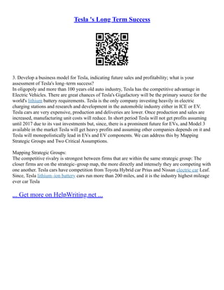 Tesla 's Long Term Success
3. Develop a business model for Tesla, indicating future sales and profitability; what is your
assessment of Tesla's long–term success?
In oligopoly and more than 100 years old auto industry, Tesla has the competitive advantage in
Electric Vehicles. There are great chances of Tesla's Gigafactory will be the primary source for the
world's lithium battery requirements. Tesla is the only company investing heavily in electric
charging stations and research and development in the automobile industry either in ICE or EV.
Tesla cars are very expensive, production and deliveries are lower. Once production and sales are
increased, manufacturing unit costs will reduce. In short period Tesla will not get profits assuming
until 2017 due to its vast investments but, since, there is a prominent future for EVs, and Model 3
available in the market Tesla will get heavy profits and assuming other companies depends on it and
Tesla will monopolistically lead in EVs and EV components. We can address this by Mapping
Strategic Groups and Two Critical Assumptions.
Mapping Strategic Groups:
The competitive rivalry is strongest between firms that are within the same strategic group: The
closer firms are on the strategic–group map, the more directly and intensely they are competing with
one another. Tesla cars have competition from Toyota Hybrid car Prius and Nissan electric car Leaf.
Since, Tesla lithium–ion battery cars run more than 200 miles, and it is the industry highest mileage
ever car Tesla
... Get more on HelpWriting.net ...
 
