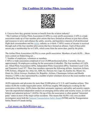 The Coalition Of Airline Pilots Association
6. Uncover how they generate income or benefit from the aviation industry?
¬The Coalition of Airline Pilots Association (CAPA) is a non–profit association. CAPA is a trade
association made up of four member pilot unions that have formed an alliance to join their efforts
and resources to serve and enhance the safety, security, and legislative interests of all professional
flight deck crewmembers and the airline industry as a whole. CAPA's source of income is received
through each of the four member pilot unions that have formed an alliance. Each of these pilot
unions pay a membership fee to CAPA, which come from the union dues, paid by the pilots.
The Airline Pilots Association (ALPA) is a non–profit association. Members of each ALPA ... Show
more content on Helpwriting.net ...
7. Number of employees, volunteers or members
CAPA is a trade association comprised of over 25,000 professional pilots. Currently, there are
approximately 50 employees working for the association (LinkedIn). The four members of CAPA
are: Allied Pilots Association (APA), Independent Pilots Association (IPA), Teamsters Local 1224,
and Teamsters Local 357. These four members represent the following airlines: American Airlines,
UPS Airlines, Allegiant Air, Atlas Air, ABX Air, Horizon Air, Cape Air, Kalitta Air, Miami Air,
Omni Air, Silver Airways, Southern Air, Republic–Airlines, Chautauqua Airlines and Shuttle
America. CAPA is also represented by a number of pilot volunteers however the exact number is not
disclosed by the organization.
ALPA represents and advocates for more than 52,000 pilots at 31 U.S. and Canadian airlines. This
makes ALPA the worlds largest pilot union. ALPA has roughly 500 employees working for the
association at this time. ALPA claims that their aeronautic engineers and safety and security experts
"provide unparalleled independent analysis on emerging airline safety and security issues, as well as
federal and industrial policies" (ALPA). On top of this the association is often granted "interested
party" status in most of the major airline accidents. This means that ALPA's very own accident
investigators assist both the National Transportation Safety Board (NTSB) and the Transportation
Safety Board of Canada during
... Get more on HelpWriting.net ...
 