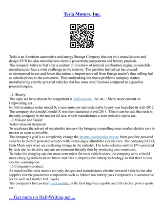 Tesla Motors, Inc.
Tesla is an American automotive and energy Storage Company that not only manufactures and
design EV'S but also manufactures electric powertrain components and battery products.
The company believes that after a century of invention of internal combustion engine, automobile
manufacturers face a wide challenge in the industry. The gasoline fuelled car has created
environmental issues and forces the nation to import more oil from foreign nation's thus selling fuel
at volatile prices to the consumers. Thus undertaking the above problems company started
manufacturing electric powered vehicles that has same specifications compared to a gasoline
powered engine.
1.1 History:
The topic we have chosen for assignment is Tesla motors, Inc. an ... Show more content on
Helpwriting.net ...
Its first luxurious sedan model S, a zero emission and sustainable luxury was launched in mid–2012.
The company third model, model X was then launched in end 2014. Thus it can be said that tesla is
the only company in the market till now which manufactures a zero emission sports car.
1.2 Mission and vision:
Tesla's mission statement
To accelerate the advent of sustainable transport by bringing compelling mass market electric cars to
market as soon as possible.
The company's goal is to completely change the internal combustion engine from gasoline powered
vehicles to electric powered vehicles with increasingly affordable electric cars. The company's CEO,
Elon Musk says were are catalysing change in the industry. The tesla vehicles and the EV's powered
by tesla are fun to drive and are environment friendly thus by producing zero emissions.
To make the charging stations more convenient for tesla vehicle users, the company aims to build
more charging stations in the future and tries to improve the battery technology so that there is less
electric consumption.
1.3 Company's product:
As stated earlier tesla motors not only designs and manufactures electric powered vehicles but also
supplies electric powertrain components such as lithium ion battery pack components in automotive
sector such as Daimler and Toyota.
The company's first product tesla roadster is the first highway capable and full electric power sports
car
... Get more on HelpWriting.net ...
 