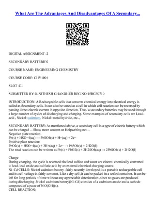 What Are The Advantages And Disadvantages Of A Secondary...
DIGITAL ASSIGNMENT–2
SECONDARY BATTERIES
COURSE NAME: ENGINEERING CHEMISTRY
COURSE CODE: CHY1001
SLOT :C1
SUBMITTED BY: K.NITHESH CHANDHER REG.NO:15BCE0710
INTRODUCTION: A Rechargeable cells that converts chemical energy into electrical energy is
called as Secondary cells. It can also be stated as a cell in which cell reaction can be reversed by
passing direct electric current in opposite direction. Thus, a secondary batteries may be used through
a large number of cycles of discharging and charging. Some examples of secondary cells are Lead–
acid , Nickel–cadmium, Nickel–metal hydride, etc..,
SECONDARY BATTERY: As mentioned above, a secondary cell is a type of electric battery which
can be charged ... Show more content on Helpwriting.net ...
Negative plate reaction:
Pb(s) + HSO−4(aq) → PbSO4(s) + H+(aq) + 2e−
Positive plate reaction:
PbO2(s) + HSO−4(aq) + 3H+(aq) + 2e− → PbSO4(s) + 2H2O(l)
The total reaction can be written as Pb(s) + PbO2(s) + 2H2SO4(aq) → 2PbSO4(s) + 2H2O(l)
Charge
During charging, the cycle is reversed: the lead sulfate and water are electro–chemically converted
to lead, lead oxide and sulfuric acid by an external electrical charging source.
Ni–Cd CELLS: Nickel cadmium battery ,fairly recently developed ,is a portable rechargeable cell
and its cell voltage is fairly constant. Like a dry cell ,it can be packed in a sealed container. It can be
left for long periods of time without any appreciable deterioration ,since no gases are produced
during discharging .Nickel cadmium battery(Ni–Cd) consists of a cadmium anode and a cathode
composed of a paste of NiO(OH)(s).
CELL REACTION:
 