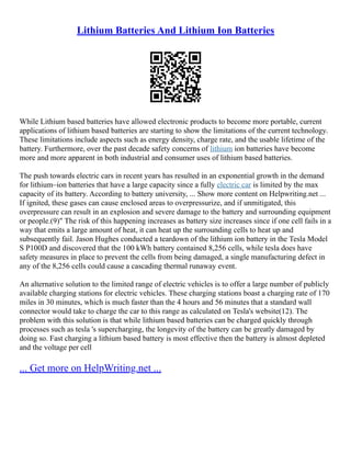Lithium Batteries And Lithium Ion Batteries
While Lithium based batteries have allowed electronic products to become more portable, current
applications of lithium based batteries are starting to show the limitations of the current technology.
These limitations include aspects such as energy density, charge rate, and the usable lifetime of the
battery. Furthermore, over the past decade safety concerns of lithium ion batteries have become
more and more apparent in both industrial and consumer uses of lithium based batteries.
The push towards electric cars in recent years has resulted in an exponential growth in the demand
for lithium–ion batteries that have a large capacity since a fully electric car is limited by the max
capacity of its battery. According to battery university, ... Show more content on Helpwriting.net ...
If ignited, these gases can cause enclosed areas to overpressurize, and if unmitigated, this
overpressure can result in an explosion and severe damage to the battery and surrounding equipment
or people.(9)" The risk of this happening increases as battery size increases since if one cell fails in a
way that emits a large amount of heat, it can heat up the surrounding cells to heat up and
subsequently fail. Jason Hughes conducted a teardown of the lithium ion battery in the Tesla Model
S P100D and discovered that the 100 kWh battery contained 8,256 cells, while tesla does have
safety measures in place to prevent the cells from being damaged, a single manufacturing defect in
any of the 8,256 cells could cause a cascading thermal runaway event.
An alternative solution to the limited range of electric vehicles is to offer a large number of publicly
available charging stations for electric vehicles. These charging stations boast a charging rate of 170
miles in 30 minutes, which is much faster than the 4 hours and 56 minutes that a standard wall
connector would take to charge the car to this range as calculated on Tesla's website(12). The
problem with this solution is that while lithium based batteries can be charged quickly through
processes such as tesla 's supercharging, the longevity of the battery can be greatly damaged by
doing so. Fast charging a lithium based battery is most effective then the battery is almost depleted
and the voltage per cell
... Get more on HelpWriting.net ...
 
