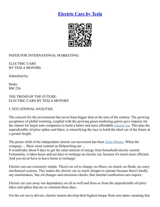Electric Cars by Tesla
PAPER FOR INTERNATIONAL MARKETING:
ELECTRIC CARS
BY TESLA MOTORS
Submitted by:
Bruks
BM 236
THE TREND OF THE FUTURE:
ELECTRIC CARS BY TESLA MOTORS
I. SITUATIONAL ANALYSIS
The concern for the environment has never been bigger than at the turn of the century. The growing
acceptance of global warming, coupled with the growing green marketing galore gave impetus for
the clamor for major auto companies to build a better and more affordable electric car. This plus the
unpredictable oil price spikes and hikes, is intensifying the race to build the ideal car of the future at
a greater height.
The poster child of the independent electric car movement has been Tesla Motors. When the
company ... Show more content on Helpwriting.net ...
It would take about 9 days to get the same amount of energy from household electric current.
Fortunately, it takes hours and not days to recharge an electric car, because it's much more efficient.
And you never have to leave home to recharge!
Electric cars are extremely simple. There's no oil to change, no filters, no clutch, no fluids, no crazy
mechanical systems. This makes the electric car so much cheaper to operate because there's hardly
any maintenance, like oil changes and emissions checks, that internal combustion cars require.
Electric car cuts away our dependency on oil as well and frees us from the unpredictable oil price
hikes and spikes that are so common these days.
For the car savvy drivers, electric motors develop their highest torque from zero rpms–meaning fast
 
