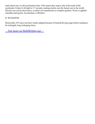(and silent) zero–to–60 acceleration times. This means they snap to life at the touch of the
accelerator. It does 0–60 mph in 3.7 seconds, making electric cars the fastest cars in the world.
Electric cars can be direct drive, so there's no transmission or complex gearbox. Power is applied
smoothly and quietly. Acceleration is effortless.
B. WEAKNESS
Historically, EVs have not been widely adopted because of limited driving range before needing to
be recharged, long recharging times,
... Get more on HelpWriting.net ...
 