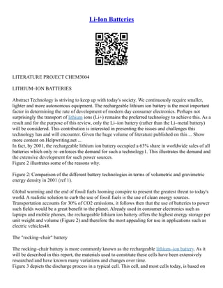 Li-Ion Batteries
LITERATURE PROJECT CHEM3004
LITHIUM–ION BATTERIES
Abstract Technology is striving to keep up with today's society. We continuously require smaller,
lighter and more autonomous equipment. The rechargeable lithium ion battery is the most important
factor in determining the rate of development of modern day consumer electronics. Perhaps not
surprisingly the transport of lithium ions (Li+) remains the preferred technology to achieve this. As a
result and for the purpose of this review, only the Li–ion battery (rather than the Li–metal battery)
will be considered. This contribution is interested in presenting the issues and challenges this
technology has and will encounter. Given the huge volume of literature published on this ... Show
more content on Helpwriting.net ...
In fact, by 2001, the rechargeable lithium ion battery occupied a 63% share in worldwide sales of all
batteries which only re–enforces the demand for such a technology1. This illustrates the demand and
the extensive development for such power sources.
Figure 2 illustrates some of the reasons why.
Figure 2: Comparison of the different battery technologies in terms of volumetric and gravimetric
energy density in 2001 (ref 1).
Global warming and the end of fossil fuels looming conspire to present the greatest threat to today's
world. A realistic solution to curb the use of fossil fuels is the use of clean energy sources.
Transportation accounts for 30% of CO2 emissions, it follows then that the use of batteries to power
such fields would be a great benefit to the planet. Already used in consumer electronics such as
laptops and mobile phones, the rechargeable lithium ion battery offers the highest energy storage per
unit weight and volume (Figure 2) and therefore the most appealing for use in applications such as
electric vehicles48.
The "rocking–chair" battery
The rocking–chair battery is more commonly known as the rechargeable lithium–ion battery. As it
will be described in this report, the materials used to constitute these cells have been extensively
researched and have known many variations and changes over time.
Figure 3 depicts the discharge process in a typical cell. This cell, and most cells today, is based on
 