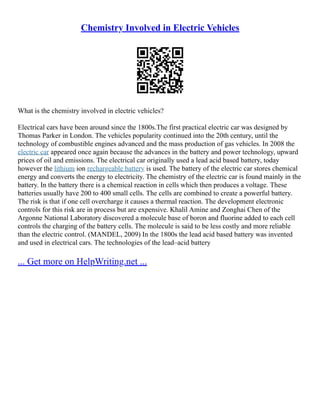 Chemistry Involved in Electric Vehicles
What is the chemistry involved in electric vehicles?
Electrical cars have been around since the 1800s.The first practical electric car was designed by
Thomas Parker in London. The vehicles popularity continued into the 20th century, until the
technology of combustible engines advanced and the mass production of gas vehicles. In 2008 the
electric car appeared once again because the advances in the battery and power technology, upward
prices of oil and emissions. The electrical car originally used a lead acid based battery, today
however the lithium ion rechargeable battery is used. The battery of the electric car stores chemical
energy and converts the energy to electricity. The chemistry of the electric car is found mainly in the
battery. In the battery there is a chemical reaction in cells which then produces a voltage. These
batteries usually have 200 to 400 small cells. The cells are combined to create a powerful battery.
The risk is that if one cell overcharge it causes a thermal reaction. The development electronic
controls for this risk are in process but are expensive. Khalil Amine and Zonghai Chen of the
Argonne National Laboratory discovered a molecule base of boron and fluorine added to each cell
controls the charging of the battery cells. The molecule is said to be less costly and more reliable
than the electric control. (MANDEL, 2009) In the 1800s the lead acid based battery was invented
and used in electrical cars. The technologies of the lead–acid battery
... Get more on HelpWriting.net ...
 