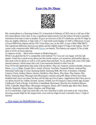 Essay On My Phone
My current phone is a Samsung Galaxy S7, it launched in February of 2016, but it is still one of the
best smart phones I have had. It was a significant improvement over the Galaxy S6 and it smoothly
transitions from task to task as needed. To give an overview of the S7's hardware, not the S7 Edge as
they are slightly different, it ships with a 5.1–inch multi touch display of 1440 x 2560 pixels. It uses
a Exyos 8890 Octa chipset and for CPU it has Octa–core; as for GPU, it runs a Mali T880 MP12.
One significant difference between my phone and the slightly larger S7 Edge is the battery. The S7
comes with a nonremovable 3000 mAh lithium ion battery. This battery can support 22 hrs of talk
time or 62 hrs of music playing.
To improve on the ... Show more content on Helpwriting.net ...
While I am glad that the S7 is compatible with Android 7.0, I was not very happy with the 2gb
update. I don't have much on my phone just the mostly useless, yet numerous, preinstalled apps on
that came with my phone as well as a few games here and there. As my phone only came with 32gb
internal memory, which seems like a lot, I am somewhat limited in what I can do.
First, I'll list the applications that came with my phone. They are: Amazon, Amazon Kindle, Amazon
Music, Google Maps, Google Drive, Gmail, Chrome, YouTube, Facebook Photos, Android Pay,
Samsung's email app, S voice, Samsung health, Samsung Milk, My Files, Calculator, Calendar,
Camera, Clock, Gallery, Memo, Oculus, OneDrive, Play Music, Play Store, Play Games, Play
Books, Samsung Gear, Messages (not Messenger), contacts and go90. Many of these have been
disabled and I never use them, but they still do take up a bit of space. Applications that I have put on
my phone myself are: Adobe Acrobat, Acorns, Airbnb, Art of Conquest, Chase mobile app, Google
Cardboard, Clash of Kings, ColorNote, CommBank, Dictionary, Discord, Fire Emblem Heroes,
LINE, LinkedIn, Mega Share, Messenger, Instagram, Ifunny, QUT mobile app, Show Box, Slack,
Spotify, Snapchat, Steam, Skype, Zingbox, and WhatsApp.
As I've said before, 32gb may seem like a lot, but I find that it really isn't much at all. I have been
hovering around 30gb for the longest time, even with my 64gb sd card. Currently I have 1.53gb of
internal
... Get more on HelpWriting.net ...
 