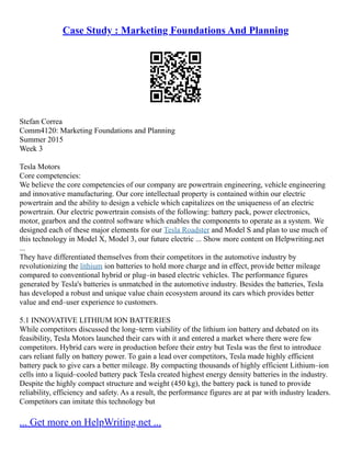 Case Study : Marketing Foundations And Planning
Stefan Correa
Comm4120: Marketing Foundations and Planning
Summer 2015
Week 3
Tesla Motors
Core competencies:
We believe the core competencies of our company are powertrain engineering, vehicle engineering
and innovative manufacturing. Our core intellectual property is contained within our electric
powertrain and the ability to design a vehicle which capitalizes on the uniqueness of an electric
powertrain. Our electric powertrain consists of the following: battery pack, power electronics,
motor, gearbox and the control software which enables the components to operate as a system. We
designed each of these major elements for our Tesla Roadster and Model S and plan to use much of
this technology in Model X, Model 3, our future electric ... Show more content on Helpwriting.net
...
They have differentiated themselves from their competitors in the automotive industry by
revolutionizing the lithium ion batteries to hold more charge and in effect, provide better mileage
compared to conventional hybrid or plug–in based electric vehicles. The performance figures
generated by Tesla's batteries is unmatched in the automotive industry. Besides the batteries, Tesla
has developed a robust and unique value chain ecosystem around its cars which provides better
value and end–user experience to customers.
5.1 INNOVATIVE LITHIUM ION BATTERIES
While competitors discussed the long–term viability of the lithium ion battery and debated on its
feasibility, Tesla Motors launched their cars with it and entered a market where there were few
competitors. Hybrid cars were in production before their entry but Tesla was the first to introduce
cars reliant fully on battery power. To gain a lead over competitors, Tesla made highly efficient
battery pack to give cars a better mileage. By compacting thousands of highly efficient Lithium–ion
cells into a liquid–cooled battery pack Tesla created highest energy density batteries in the industry.
Despite the highly compact structure and weight (450 kg), the battery pack is tuned to provide
reliability, efficiency and safety. As a result, the performance figures are at par with industry leaders.
Competitors can imitate this technology but
... Get more on HelpWriting.net ...
 