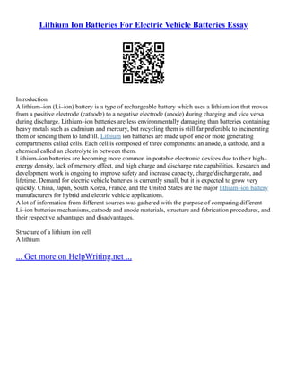 Lithium Ion Batteries For Electric Vehicle Batteries Essay
Introduction
A lithium–ion (Li–ion) battery is a type of rechargeable battery which uses a lithium ion that moves
from a positive electrode (cathode) to a negative electrode (anode) during charging and vice versa
during discharge. Lithium–ion batteries are less environmentally damaging than batteries containing
heavy metals such as cadmium and mercury, but recycling them is still far preferable to incinerating
them or sending them to landfill. Lithium ion batteries are made up of one or more generating
compartments called cells. Each cell is composed of three components: an anode, a cathode, and a
chemical called an electrolyte in between them.
Lithium–ion batteries are becoming more common in portable electronic devices due to their high–
energy density, lack of memory effect, and high charge and discharge rate capabilities. Research and
development work is ongoing to improve safety and increase capacity, charge/discharge rate, and
lifetime. Demand for electric vehicle batteries is currently small, but it is expected to grow very
quickly. China, Japan, South Korea, France, and the United States are the major lithium–ion battery
manufacturers for hybrid and electric vehicle applications.
A lot of information from different sources was gathered with the purpose of comparing different
Li–ion batteries mechanisms, cathode and anode materials, structure and fabrication procedures, and
their respective advantages and disadvantages.
Structure of a lithium ion cell
A lithium
... Get more on HelpWriting.net ...
 