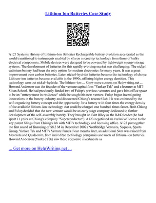 Lithium Ion Batteries Case Study
A123 Systems History of Lithium–Ion Batteries Rechargeable battery evolution accelerated as the
world transitioned to instruments enabled by silicon microchip technology from those of bulky
electrical components. Mobile devices were designed to be powered by lightweight energy storage
systems. The development of batteries for this rapidly evolving market was challenging: The nickel
cadmium battery had been the only option for modern electronics for many years. It was a great
improvement over carbon batteries. Later, nickel–hydride batteries became the technology of choice.
Lithium–ion batteries became available in the 1990s, offering higher energy densities. This
technology won out nickel–hydride. The lithium–ion ... Show more content on Helpwriting.net ...
Howard Anderson was the founder of the venture capital firm "Yankee Tek" and a lecturer at MIT
Sloan School. He had previously funded two of Fulop's previous ventures and gave him office space
to be an "entrepreneur in residence" while he sought his next venture. Fulop began investigating
innovations in the battery industry and discovered Chiang's research lab. He was enthused by the
self–organizing battery concept and the opportunity for a battery with four times the energy density
of the available lithium–ion technology that could be charged one hundred times faster. Both Chiang
and Fulop decided that the new venture would be an early stage company dedicated to further
development of the self–assembly battery. They brought on Bart Riley as the R&D leader (he had
spent 11 years at Chiang's company "Superconductor"). A123 negotiated an exclusive license to the
key patent filings from Chiang's lab with MIT's technology and licensing office. A123 put together
the first round of financing of $8.3 M in December 2002 (Northbridge Ventures, Sequoia, Sparta
Group, Yankee Tek and MIT's Venture Fund). Four months later, an additional $4m was raised from
Motorola and Qualcomm, both incredible technology companies and users of lithium–ion batteries.
Howard Anderson (Yankee Tek) saw these corporate investments as
... Get more on HelpWriting.net ...
 