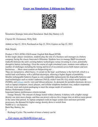 Essay on Simulation: Lithium-ion Battery
Simulation Strategic Innovation Simulation: Back Bay Battery (v2)
Clayton M. Christensen; Willy Shih
Added on Sep 22, 2014, Purchased on Sep 22, 2014, Expires on Sep 22, 2015
Hide Details
Product #:7015–HTM–ENGFormat: English Web Based HTML
In this single–player simulation, students play the role of a business unit manager at a battery
company facing the classic Innovator's Dilemma. Students have to manage R&D investment
tradeoffs between the unit's existing battery technologies versus investing in a new, potentially
disruptive battery technology. Over the course of eight simulated years, students must address a
number of challenges including the timing and level of investment across both mature and new
businesses, ... Show more content on Helpwriting.net ...
They are inexpensive, albeit heavy. A variant on the lead –acid battery is the Gel Cell, which is a
sealed lead–acid battery with a jellified electrolyte, allowing a higher degree of portability.
Smaller rechargeable batteries began as size–compatible replacements for disposable batteries and
used technologies such as nickel–cadmium (NiCd), nickel–iron (Ni–Fe), nickel metal hydride
(NiMH), and lithium ion (Li–ion) and lithium polymer. As demands for portable electronic devices
such as laptop computers, music players, and cellular telephone handsets rose, makers responded
with new sizes and custom packaging to meet the unique needs of customers.
Battery Performance Criteria
Important battery performance criteria include:
 Energy Density: The amount of charge stored within a battery. A battery with a higher energy
density can store more charge, and thus can power a device for a longer time or deliver more power
in the same time period. As laptop computers took on larger screen sizes and more powerful
processors, the demand for higher energy density drove a switch from
NiMH to Li–ion batteries.
Back Bay Battery, Inc.
2
 Recharge Cycles: The number of times a battery can be
... Get more on HelpWriting.net ...
 