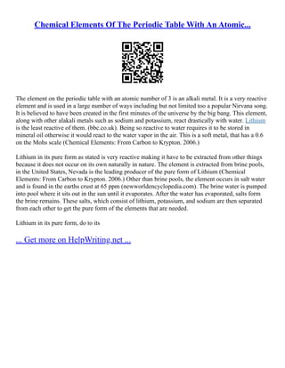 Chemical Elements Of The Periodic Table With An Atomic...
The element on the periodic table with an atomic number of 3 is an alkali metal. It is a very reactive
element and is used in a large number of ways including but not limited too a popular Nirvana song.
It is believed to have been created in the first minutes of the universe by the big bang. This element,
along with other alakali metals such as sodium and potassium, react drastically with water. Lithium
is the least reactive of them. (bbc.co.uk). Being so reactive to water requires it to be stored in
mineral oil otherwise it would react to the water vapor in the air. This is a soft metal, that has a 0.6
on the Mohs scale (Chemical Elements: From Carbon to Krypton. 2006.)
Lithium in its pure form as stated is very reactive making it have to be extracted from other things
because it does not occur on its own naturally in nature. The element is extracted from brine pools,
in the United States, Nevada is the leading producer of the pure form of Lithium (Chemical
Elements: From Carbon to Krypton. 2006.) Other than brine pools, the element occurs in salt water
and is found in the earths crust at 65 ppm (newworldencyclopedia.com). The brine water is pumped
into pool where it sits out in the sun until it evaporates. After the water has evaporated, salts form
the brine remains. These salts, which consist of lithium, potassium, and sodium are then separated
from each other to get the pure form of the elements that are needed.
Lithium in its pure form, do to its
... Get more on HelpWriting.net ...
 