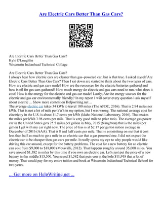 Are Electric Cars Better Than Gas Cars?
Are Electric Cars Better Than Gas Cars?
Kyle O'Loughlin
Wisconsin Indianhead Technical Collage
Are Electric Cars Better Than Gas Cars?
I always hear how electric cars are cleaner than gas–powered car, but is that true. I asked myself Are
Electric Cars Better Than Gas Cars? Then I sat down are started to think about the two types of cars.
How are electric and gas cars made? How are the resources for the electric batteries gathered and
how is oil for gas cars gathered? How much energy do electric and gas cars need to run, what does it
cost? How is the energy for the electric and gas car made? Lastly, Are the energy sources for the
electric and gas car environmentally friendly? In my report I will cover every question I ask myself
about electric ... Show more content on Helpwriting.net ...
The average electric car takes 34 kWh to travel 100 miles (The AFDC, 2016). That is 2.94 miles per
kWh. That is not a lot of mile per kWh in my option, but I was wrong. The national average cost for
electricity in the U.S. is about 11.7 cents per kWh (Idaho Nationel Laboratory, 2016). That makes
the miles per kWh 3.98 cents per mile. That is very good mile to price ratio. The average gas power
car in the United States gets 25.5 miles per gallon in May, 2015 (Naughton).that is the miles per
gallon I get with my car right now. The price of Gas is at $2.17 per gallon nation average in
December of 2016 (AAA). That is 8 and half cents per mile. That is astonishing on me that it cost
less than half as much to go a mile in an electric car that a gas powered one. I did not expect the
electric car to be cheaper then gas cars per mile. It really opens my eye to why people would like
driving this car around, except for the battery problems. The cost for a new battery for an electric
can cost from $9,000 to $18,000 (Motavalli, 2012). That happens roughly around 35,000 miles. You
save around $1,582 in miles by this time if you own an electric car. Let's just put the price of a new
battery in the middle $13,500. You saved $1,582 that puts you in the hole $11,918 that a lot of
money. That would pay for my entire tuition and book at Wisconsin Indianhead Technical School for
two years.
... Get more on HelpWriting.net ...
 
